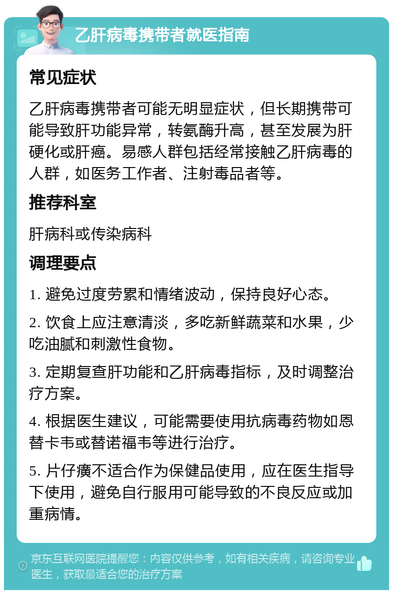 乙肝病毒携带者就医指南 常见症状 乙肝病毒携带者可能无明显症状，但长期携带可能导致肝功能异常，转氨酶升高，甚至发展为肝硬化或肝癌。易感人群包括经常接触乙肝病毒的人群，如医务工作者、注射毒品者等。 推荐科室 肝病科或传染病科 调理要点 1. 避免过度劳累和情绪波动，保持良好心态。 2. 饮食上应注意清淡，多吃新鲜蔬菜和水果，少吃油腻和刺激性食物。 3. 定期复查肝功能和乙肝病毒指标，及时调整治疗方案。 4. 根据医生建议，可能需要使用抗病毒药物如恩替卡韦或替诺福韦等进行治疗。 5. 片仔癀不适合作为保健品使用，应在医生指导下使用，避免自行服用可能导致的不良反应或加重病情。