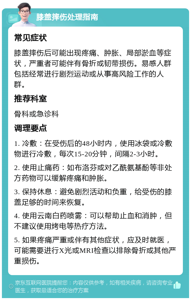 膝盖摔伤处理指南 常见症状 膝盖摔伤后可能出现疼痛、肿胀、局部淤血等症状，严重者可能伴有骨折或韧带损伤。易感人群包括经常进行剧烈运动或从事高风险工作的人群。 推荐科室 骨科或急诊科 调理要点 1. 冷敷：在受伤后的48小时内，使用冰袋或冷敷物进行冷敷，每次15-20分钟，间隔2-3小时。 2. 使用止痛药：如布洛芬或对乙酰氨基酚等非处方药物可以缓解疼痛和肿胀。 3. 保持休息：避免剧烈活动和负重，给受伤的膝盖足够的时间来恢复。 4. 使用云南白药喷雾：可以帮助止血和消肿，但不建议使用烤电等热疗方法。 5. 如果疼痛严重或伴有其他症状，应及时就医，可能需要进行X光或MRI检查以排除骨折或其他严重损伤。