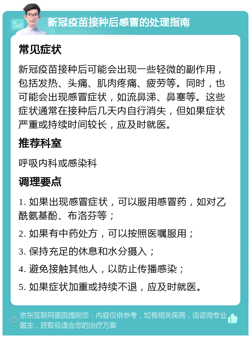 新冠疫苗接种后感冒的处理指南 常见症状 新冠疫苗接种后可能会出现一些轻微的副作用，包括发热、头痛、肌肉疼痛、疲劳等。同时，也可能会出现感冒症状，如流鼻涕、鼻塞等。这些症状通常在接种后几天内自行消失，但如果症状严重或持续时间较长，应及时就医。 推荐科室 呼吸内科或感染科 调理要点 1. 如果出现感冒症状，可以服用感冒药，如对乙酰氨基酚、布洛芬等； 2. 如果有中药处方，可以按照医嘱服用； 3. 保持充足的休息和水分摄入； 4. 避免接触其他人，以防止传播感染； 5. 如果症状加重或持续不退，应及时就医。