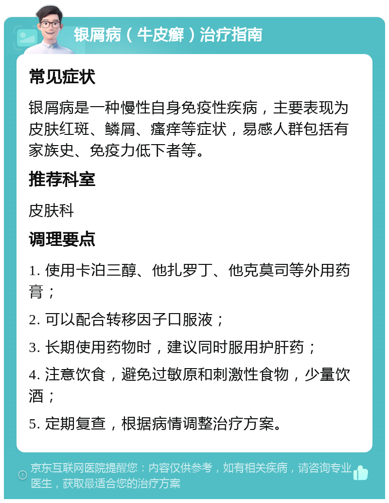 银屑病（牛皮癣）治疗指南 常见症状 银屑病是一种慢性自身免疫性疾病，主要表现为皮肤红斑、鳞屑、瘙痒等症状，易感人群包括有家族史、免疫力低下者等。 推荐科室 皮肤科 调理要点 1. 使用卡泊三醇、他扎罗丁、他克莫司等外用药膏； 2. 可以配合转移因子口服液； 3. 长期使用药物时，建议同时服用护肝药； 4. 注意饮食，避免过敏原和刺激性食物，少量饮酒； 5. 定期复查，根据病情调整治疗方案。