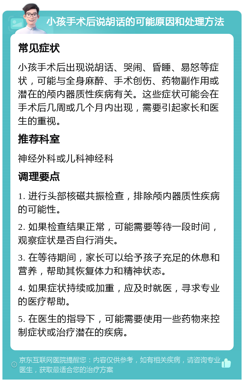 小孩手术后说胡话的可能原因和处理方法 常见症状 小孩手术后出现说胡话、哭闹、昏睡、易怒等症状，可能与全身麻醉、手术创伤、药物副作用或潜在的颅内器质性疾病有关。这些症状可能会在手术后几周或几个月内出现，需要引起家长和医生的重视。 推荐科室 神经外科或儿科神经科 调理要点 1. 进行头部核磁共振检查，排除颅内器质性疾病的可能性。 2. 如果检查结果正常，可能需要等待一段时间，观察症状是否自行消失。 3. 在等待期间，家长可以给予孩子充足的休息和营养，帮助其恢复体力和精神状态。 4. 如果症状持续或加重，应及时就医，寻求专业的医疗帮助。 5. 在医生的指导下，可能需要使用一些药物来控制症状或治疗潜在的疾病。