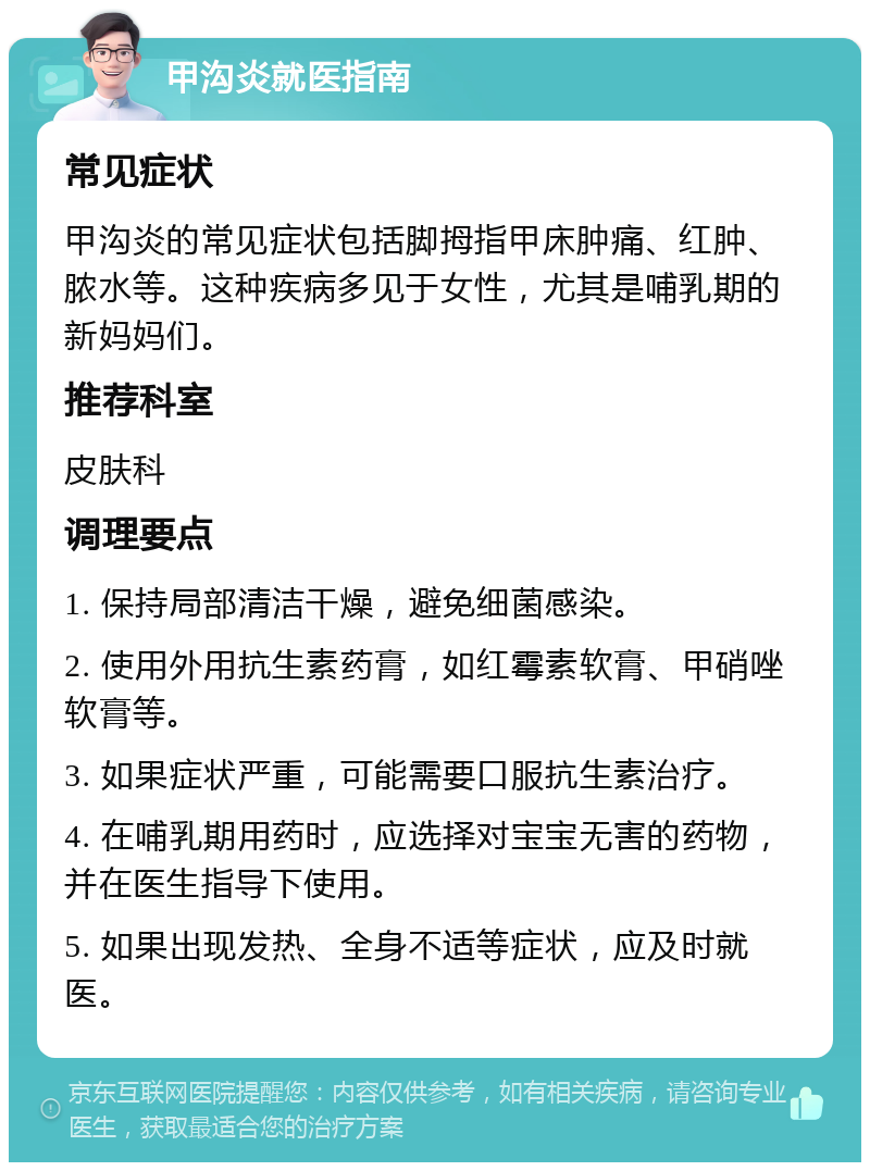 甲沟炎就医指南 常见症状 甲沟炎的常见症状包括脚拇指甲床肿痛、红肿、脓水等。这种疾病多见于女性，尤其是哺乳期的新妈妈们。 推荐科室 皮肤科 调理要点 1. 保持局部清洁干燥，避免细菌感染。 2. 使用外用抗生素药膏，如红霉素软膏、甲硝唑软膏等。 3. 如果症状严重，可能需要口服抗生素治疗。 4. 在哺乳期用药时，应选择对宝宝无害的药物，并在医生指导下使用。 5. 如果出现发热、全身不适等症状，应及时就医。