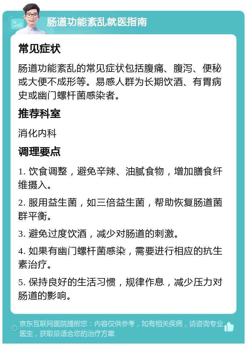 肠道功能紊乱就医指南 常见症状 肠道功能紊乱的常见症状包括腹痛、腹泻、便秘或大便不成形等。易感人群为长期饮酒、有胃病史或幽门螺杆菌感染者。 推荐科室 消化内科 调理要点 1. 饮食调整，避免辛辣、油腻食物，增加膳食纤维摄入。 2. 服用益生菌，如三倍益生菌，帮助恢复肠道菌群平衡。 3. 避免过度饮酒，减少对肠道的刺激。 4. 如果有幽门螺杆菌感染，需要进行相应的抗生素治疗。 5. 保持良好的生活习惯，规律作息，减少压力对肠道的影响。