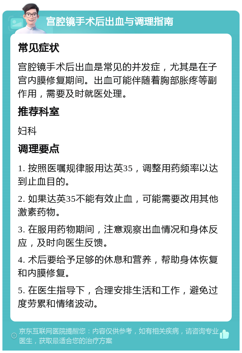 宫腔镜手术后出血与调理指南 常见症状 宫腔镜手术后出血是常见的并发症，尤其是在子宫内膜修复期间。出血可能伴随着胸部胀疼等副作用，需要及时就医处理。 推荐科室 妇科 调理要点 1. 按照医嘱规律服用达英35，调整用药频率以达到止血目的。 2. 如果达英35不能有效止血，可能需要改用其他激素药物。 3. 在服用药物期间，注意观察出血情况和身体反应，及时向医生反馈。 4. 术后要给予足够的休息和营养，帮助身体恢复和内膜修复。 5. 在医生指导下，合理安排生活和工作，避免过度劳累和情绪波动。