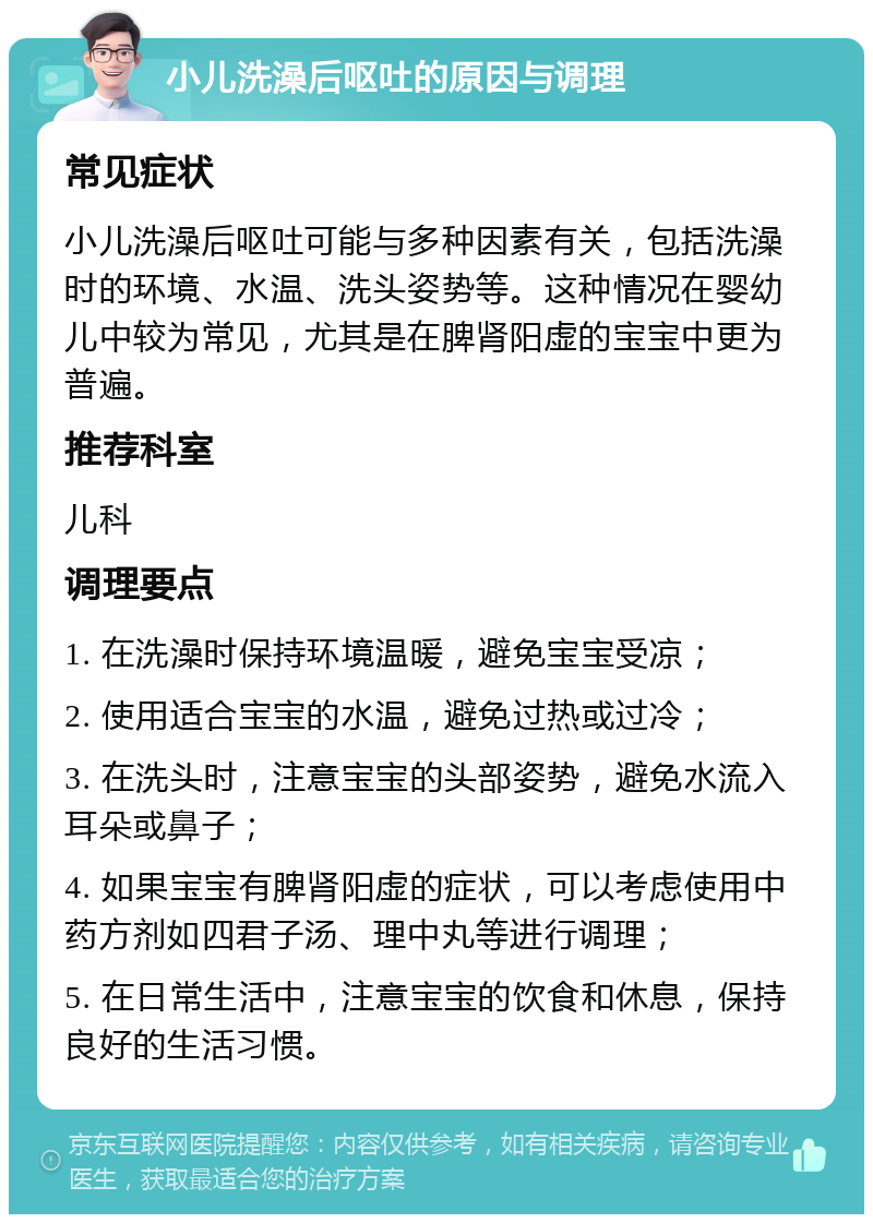 小儿洗澡后呕吐的原因与调理 常见症状 小儿洗澡后呕吐可能与多种因素有关，包括洗澡时的环境、水温、洗头姿势等。这种情况在婴幼儿中较为常见，尤其是在脾肾阳虚的宝宝中更为普遍。 推荐科室 儿科 调理要点 1. 在洗澡时保持环境温暖，避免宝宝受凉； 2. 使用适合宝宝的水温，避免过热或过冷； 3. 在洗头时，注意宝宝的头部姿势，避免水流入耳朵或鼻子； 4. 如果宝宝有脾肾阳虚的症状，可以考虑使用中药方剂如四君子汤、理中丸等进行调理； 5. 在日常生活中，注意宝宝的饮食和休息，保持良好的生活习惯。