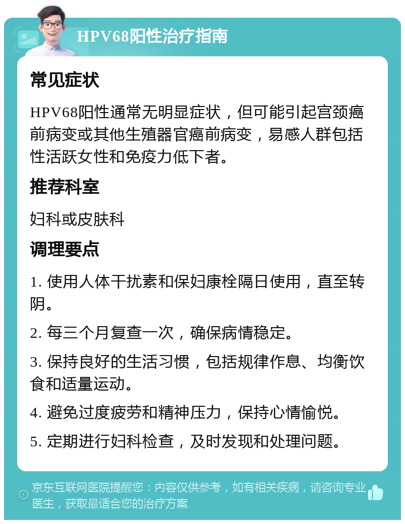 HPV68阳性治疗指南 常见症状 HPV68阳性通常无明显症状，但可能引起宫颈癌前病变或其他生殖器官癌前病变，易感人群包括性活跃女性和免疫力低下者。 推荐科室 妇科或皮肤科 调理要点 1. 使用人体干扰素和保妇康栓隔日使用，直至转阴。 2. 每三个月复查一次，确保病情稳定。 3. 保持良好的生活习惯，包括规律作息、均衡饮食和适量运动。 4. 避免过度疲劳和精神压力，保持心情愉悦。 5. 定期进行妇科检查，及时发现和处理问题。