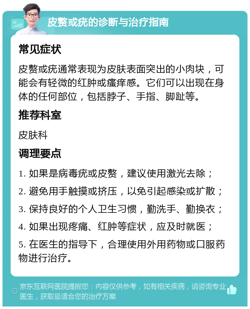 皮赘或疣的诊断与治疗指南 常见症状 皮赘或疣通常表现为皮肤表面突出的小肉块，可能会有轻微的红肿或瘙痒感。它们可以出现在身体的任何部位，包括脖子、手指、脚趾等。 推荐科室 皮肤科 调理要点 1. 如果是病毒疣或皮赘，建议使用激光去除； 2. 避免用手触摸或挤压，以免引起感染或扩散； 3. 保持良好的个人卫生习惯，勤洗手、勤换衣； 4. 如果出现疼痛、红肿等症状，应及时就医； 5. 在医生的指导下，合理使用外用药物或口服药物进行治疗。