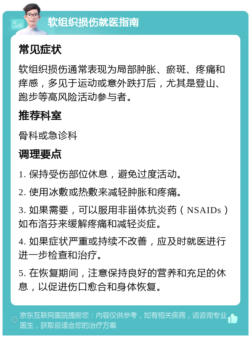 软组织损伤就医指南 常见症状 软组织损伤通常表现为局部肿胀、瘀斑、疼痛和痒感，多见于运动或意外跌打后，尤其是登山、跑步等高风险活动参与者。 推荐科室 骨科或急诊科 调理要点 1. 保持受伤部位休息，避免过度活动。 2. 使用冰敷或热敷来减轻肿胀和疼痛。 3. 如果需要，可以服用非甾体抗炎药（NSAIDs）如布洛芬来缓解疼痛和减轻炎症。 4. 如果症状严重或持续不改善，应及时就医进行进一步检查和治疗。 5. 在恢复期间，注意保持良好的营养和充足的休息，以促进伤口愈合和身体恢复。