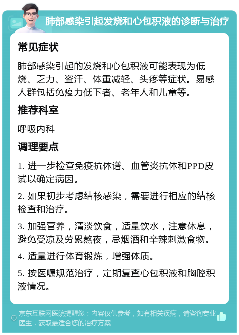 肺部感染引起发烧和心包积液的诊断与治疗 常见症状 肺部感染引起的发烧和心包积液可能表现为低烧、乏力、盗汗、体重减轻、头疼等症状。易感人群包括免疫力低下者、老年人和儿童等。 推荐科室 呼吸内科 调理要点 1. 进一步检查免疫抗体谱、血管炎抗体和PPD皮试以确定病因。 2. 如果初步考虑结核感染，需要进行相应的结核检查和治疗。 3. 加强营养，清淡饮食，适量饮水，注意休息，避免受凉及劳累熬夜，忌烟酒和辛辣刺激食物。 4. 适量进行体育锻炼，增强体质。 5. 按医嘱规范治疗，定期复查心包积液和胸腔积液情况。