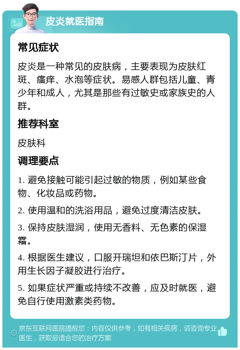 皮炎就医指南 常见症状 皮炎是一种常见的皮肤病，主要表现为皮肤红斑、瘙痒、水泡等症状。易感人群包括儿童、青少年和成人，尤其是那些有过敏史或家族史的人群。 推荐科室 皮肤科 调理要点 1. 避免接触可能引起过敏的物质，例如某些食物、化妆品或药物。 2. 使用温和的洗浴用品，避免过度清洁皮肤。 3. 保持皮肤湿润，使用无香料、无色素的保湿霜。 4. 根据医生建议，口服开瑞坦和依巴斯汀片，外用生长因子凝胶进行治疗。 5. 如果症状严重或持续不改善，应及时就医，避免自行使用激素类药物。