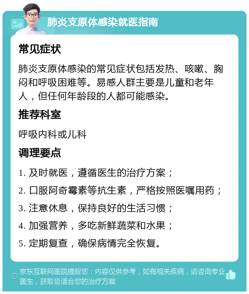 肺炎支原体感染就医指南 常见症状 肺炎支原体感染的常见症状包括发热、咳嗽、胸闷和呼吸困难等。易感人群主要是儿童和老年人，但任何年龄段的人都可能感染。 推荐科室 呼吸内科或儿科 调理要点 1. 及时就医，遵循医生的治疗方案； 2. 口服阿奇霉素等抗生素，严格按照医嘱用药； 3. 注意休息，保持良好的生活习惯； 4. 加强营养，多吃新鲜蔬菜和水果； 5. 定期复查，确保病情完全恢复。