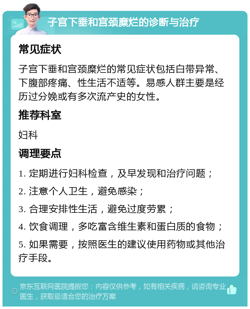 子宫下垂和宫颈糜烂的诊断与治疗 常见症状 子宫下垂和宫颈糜烂的常见症状包括白带异常、下腹部疼痛、性生活不适等。易感人群主要是经历过分娩或有多次流产史的女性。 推荐科室 妇科 调理要点 1. 定期进行妇科检查，及早发现和治疗问题； 2. 注意个人卫生，避免感染； 3. 合理安排性生活，避免过度劳累； 4. 饮食调理，多吃富含维生素和蛋白质的食物； 5. 如果需要，按照医生的建议使用药物或其他治疗手段。