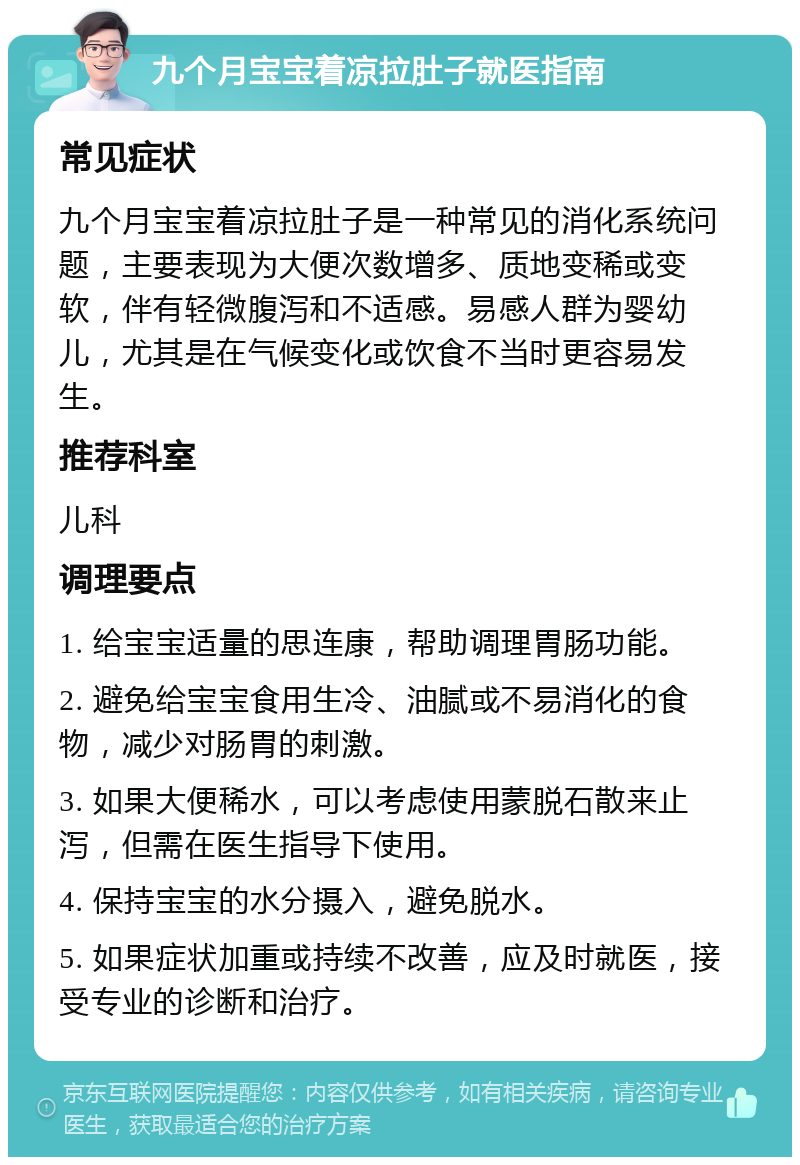 九个月宝宝着凉拉肚子就医指南 常见症状 九个月宝宝着凉拉肚子是一种常见的消化系统问题，主要表现为大便次数增多、质地变稀或变软，伴有轻微腹泻和不适感。易感人群为婴幼儿，尤其是在气候变化或饮食不当时更容易发生。 推荐科室 儿科 调理要点 1. 给宝宝适量的思连康，帮助调理胃肠功能。 2. 避免给宝宝食用生冷、油腻或不易消化的食物，减少对肠胃的刺激。 3. 如果大便稀水，可以考虑使用蒙脱石散来止泻，但需在医生指导下使用。 4. 保持宝宝的水分摄入，避免脱水。 5. 如果症状加重或持续不改善，应及时就医，接受专业的诊断和治疗。