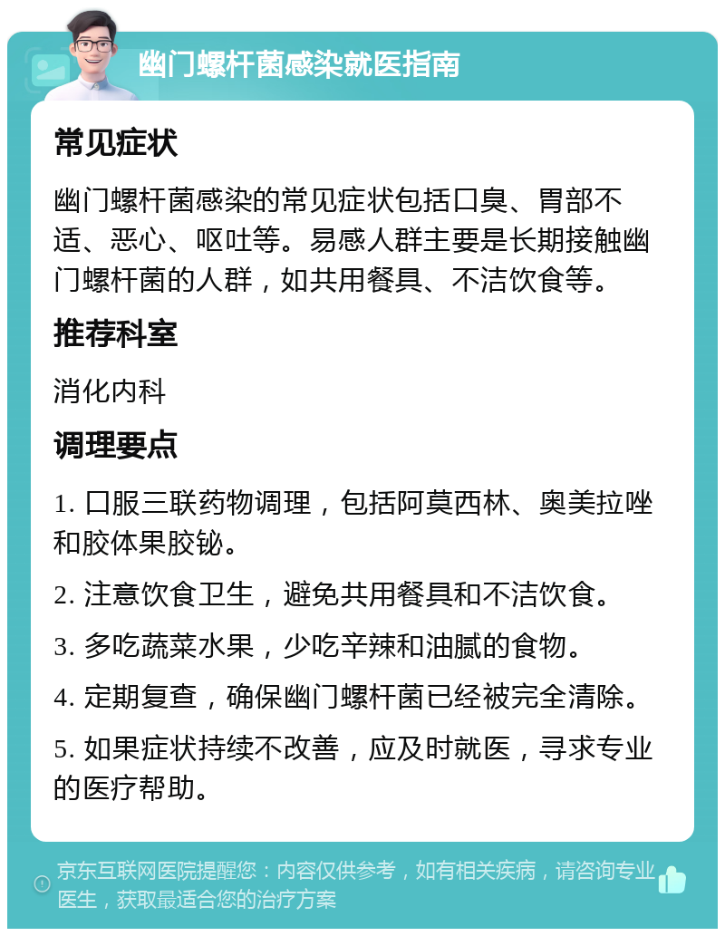 幽门螺杆菌感染就医指南 常见症状 幽门螺杆菌感染的常见症状包括口臭、胃部不适、恶心、呕吐等。易感人群主要是长期接触幽门螺杆菌的人群，如共用餐具、不洁饮食等。 推荐科室 消化内科 调理要点 1. 口服三联药物调理，包括阿莫西林、奥美拉唑和胶体果胶铋。 2. 注意饮食卫生，避免共用餐具和不洁饮食。 3. 多吃蔬菜水果，少吃辛辣和油腻的食物。 4. 定期复查，确保幽门螺杆菌已经被完全清除。 5. 如果症状持续不改善，应及时就医，寻求专业的医疗帮助。