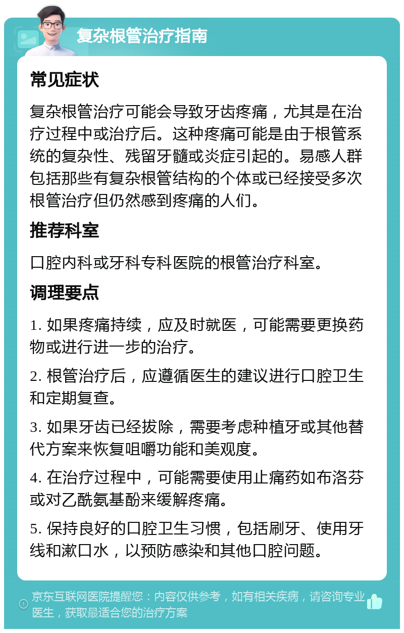 复杂根管治疗指南 常见症状 复杂根管治疗可能会导致牙齿疼痛，尤其是在治疗过程中或治疗后。这种疼痛可能是由于根管系统的复杂性、残留牙髓或炎症引起的。易感人群包括那些有复杂根管结构的个体或已经接受多次根管治疗但仍然感到疼痛的人们。 推荐科室 口腔内科或牙科专科医院的根管治疗科室。 调理要点 1. 如果疼痛持续，应及时就医，可能需要更换药物或进行进一步的治疗。 2. 根管治疗后，应遵循医生的建议进行口腔卫生和定期复查。 3. 如果牙齿已经拔除，需要考虑种植牙或其他替代方案来恢复咀嚼功能和美观度。 4. 在治疗过程中，可能需要使用止痛药如布洛芬或对乙酰氨基酚来缓解疼痛。 5. 保持良好的口腔卫生习惯，包括刷牙、使用牙线和漱口水，以预防感染和其他口腔问题。