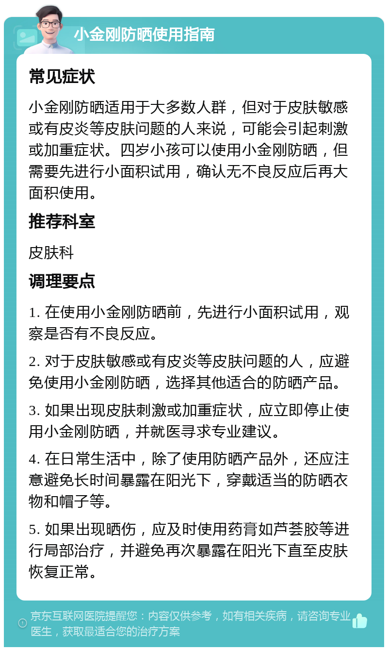 小金刚防晒使用指南 常见症状 小金刚防晒适用于大多数人群，但对于皮肤敏感或有皮炎等皮肤问题的人来说，可能会引起刺激或加重症状。四岁小孩可以使用小金刚防晒，但需要先进行小面积试用，确认无不良反应后再大面积使用。 推荐科室 皮肤科 调理要点 1. 在使用小金刚防晒前，先进行小面积试用，观察是否有不良反应。 2. 对于皮肤敏感或有皮炎等皮肤问题的人，应避免使用小金刚防晒，选择其他适合的防晒产品。 3. 如果出现皮肤刺激或加重症状，应立即停止使用小金刚防晒，并就医寻求专业建议。 4. 在日常生活中，除了使用防晒产品外，还应注意避免长时间暴露在阳光下，穿戴适当的防晒衣物和帽子等。 5. 如果出现晒伤，应及时使用药膏如芦荟胶等进行局部治疗，并避免再次暴露在阳光下直至皮肤恢复正常。