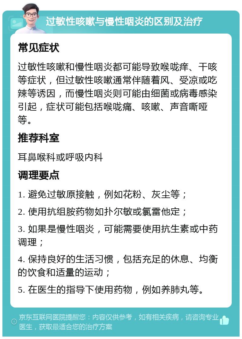 过敏性咳嗽与慢性咽炎的区别及治疗 常见症状 过敏性咳嗽和慢性咽炎都可能导致喉咙痒、干咳等症状，但过敏性咳嗽通常伴随着风、受凉或吃辣等诱因，而慢性咽炎则可能由细菌或病毒感染引起，症状可能包括喉咙痛、咳嗽、声音嘶哑等。 推荐科室 耳鼻喉科或呼吸内科 调理要点 1. 避免过敏原接触，例如花粉、灰尘等； 2. 使用抗组胺药物如扑尔敏或氯雷他定； 3. 如果是慢性咽炎，可能需要使用抗生素或中药调理； 4. 保持良好的生活习惯，包括充足的休息、均衡的饮食和适量的运动； 5. 在医生的指导下使用药物，例如养肺丸等。