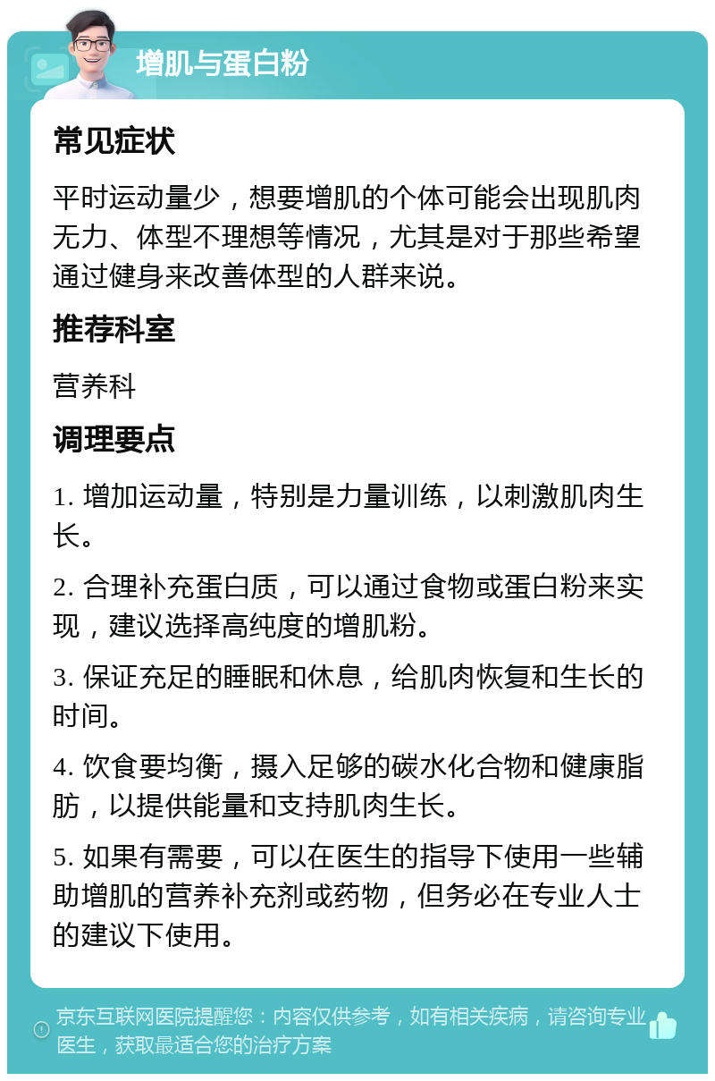 增肌与蛋白粉 常见症状 平时运动量少，想要增肌的个体可能会出现肌肉无力、体型不理想等情况，尤其是对于那些希望通过健身来改善体型的人群来说。 推荐科室 营养科 调理要点 1. 增加运动量，特别是力量训练，以刺激肌肉生长。 2. 合理补充蛋白质，可以通过食物或蛋白粉来实现，建议选择高纯度的增肌粉。 3. 保证充足的睡眠和休息，给肌肉恢复和生长的时间。 4. 饮食要均衡，摄入足够的碳水化合物和健康脂肪，以提供能量和支持肌肉生长。 5. 如果有需要，可以在医生的指导下使用一些辅助增肌的营养补充剂或药物，但务必在专业人士的建议下使用。