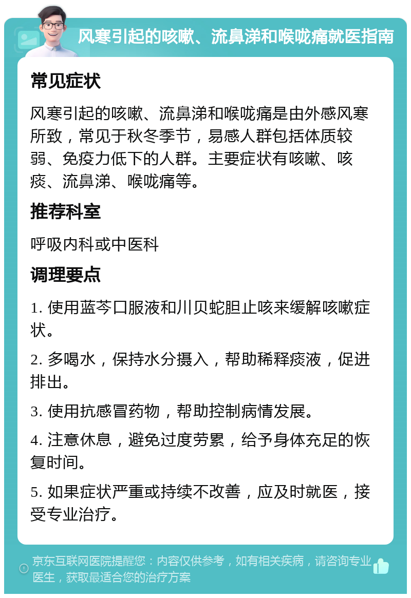 风寒引起的咳嗽、流鼻涕和喉咙痛就医指南 常见症状 风寒引起的咳嗽、流鼻涕和喉咙痛是由外感风寒所致，常见于秋冬季节，易感人群包括体质较弱、免疫力低下的人群。主要症状有咳嗽、咳痰、流鼻涕、喉咙痛等。 推荐科室 呼吸内科或中医科 调理要点 1. 使用蓝芩口服液和川贝蛇胆止咳来缓解咳嗽症状。 2. 多喝水，保持水分摄入，帮助稀释痰液，促进排出。 3. 使用抗感冒药物，帮助控制病情发展。 4. 注意休息，避免过度劳累，给予身体充足的恢复时间。 5. 如果症状严重或持续不改善，应及时就医，接受专业治疗。