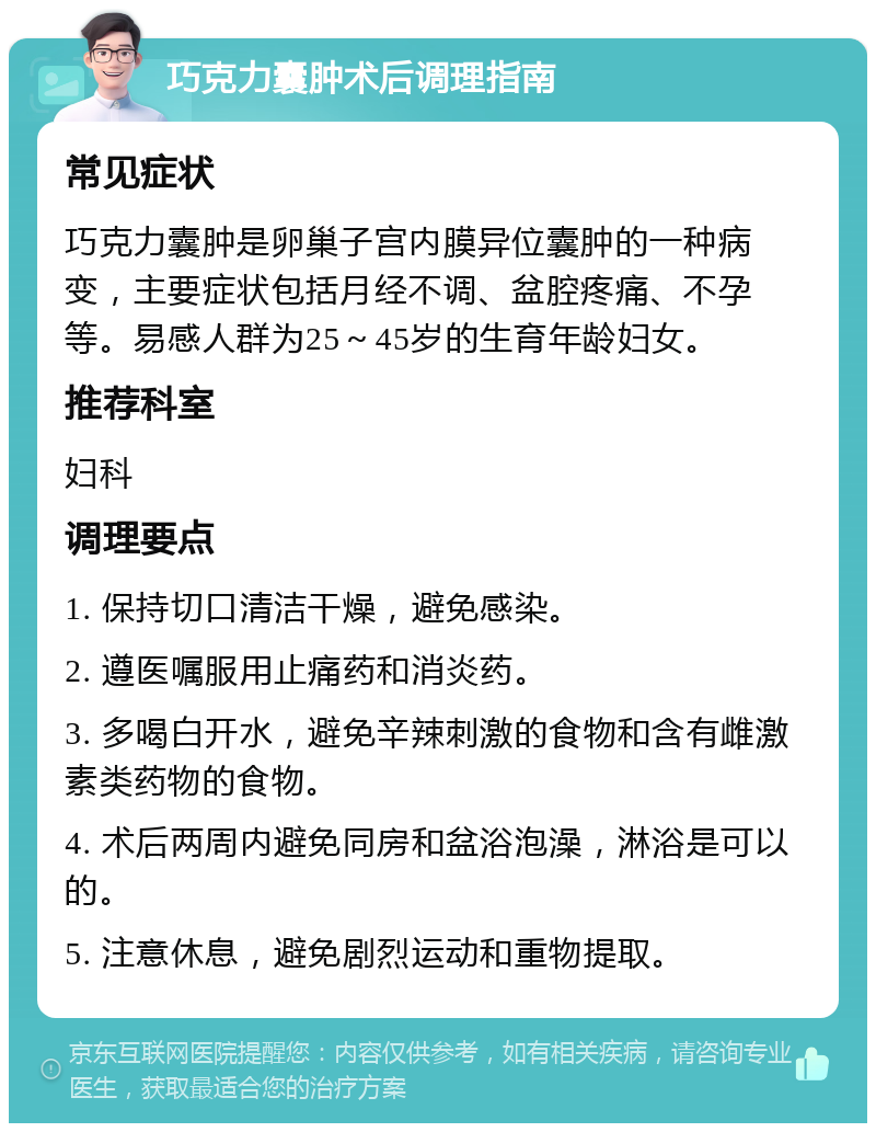 巧克力囊肿术后调理指南 常见症状 巧克力囊肿是卵巢子宫内膜异位囊肿的一种病变，主要症状包括月经不调、盆腔疼痛、不孕等。易感人群为25～45岁的生育年龄妇女。 推荐科室 妇科 调理要点 1. 保持切口清洁干燥，避免感染。 2. 遵医嘱服用止痛药和消炎药。 3. 多喝白开水，避免辛辣刺激的食物和含有雌激素类药物的食物。 4. 术后两周内避免同房和盆浴泡澡，淋浴是可以的。 5. 注意休息，避免剧烈运动和重物提取。