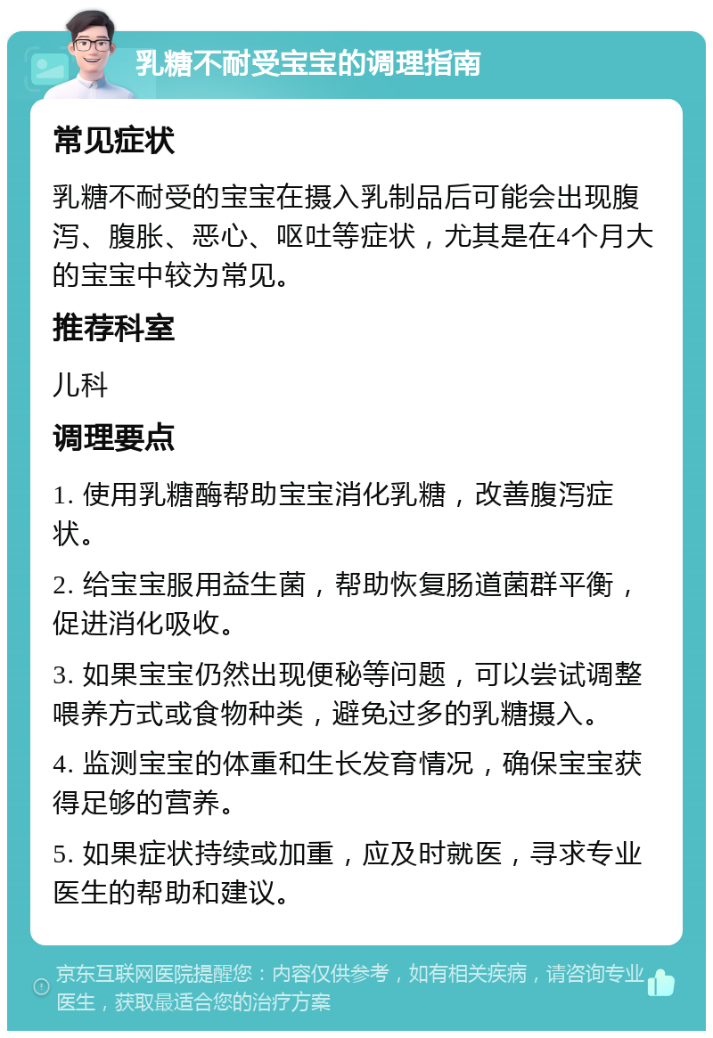 乳糖不耐受宝宝的调理指南 常见症状 乳糖不耐受的宝宝在摄入乳制品后可能会出现腹泻、腹胀、恶心、呕吐等症状，尤其是在4个月大的宝宝中较为常见。 推荐科室 儿科 调理要点 1. 使用乳糖酶帮助宝宝消化乳糖，改善腹泻症状。 2. 给宝宝服用益生菌，帮助恢复肠道菌群平衡，促进消化吸收。 3. 如果宝宝仍然出现便秘等问题，可以尝试调整喂养方式或食物种类，避免过多的乳糖摄入。 4. 监测宝宝的体重和生长发育情况，确保宝宝获得足够的营养。 5. 如果症状持续或加重，应及时就医，寻求专业医生的帮助和建议。