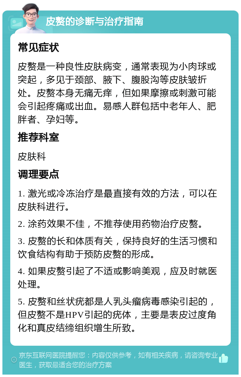 皮赘的诊断与治疗指南 常见症状 皮赘是一种良性皮肤病变，通常表现为小肉球或突起，多见于颈部、腋下、腹股沟等皮肤皱折处。皮赘本身无痛无痒，但如果摩擦或刺激可能会引起疼痛或出血。易感人群包括中老年人、肥胖者、孕妇等。 推荐科室 皮肤科 调理要点 1. 激光或冷冻治疗是最直接有效的方法，可以在皮肤科进行。 2. 涂药效果不佳，不推荐使用药物治疗皮赘。 3. 皮赘的长和体质有关，保持良好的生活习惯和饮食结构有助于预防皮赘的形成。 4. 如果皮赘引起了不适或影响美观，应及时就医处理。 5. 皮赘和丝状疣都是人乳头瘤病毒感染引起的，但皮赘不是HPV引起的疣体，主要是表皮过度角化和真皮结缔组织增生所致。