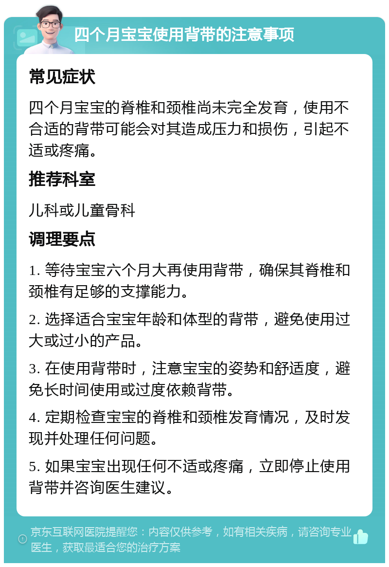 四个月宝宝使用背带的注意事项 常见症状 四个月宝宝的脊椎和颈椎尚未完全发育，使用不合适的背带可能会对其造成压力和损伤，引起不适或疼痛。 推荐科室 儿科或儿童骨科 调理要点 1. 等待宝宝六个月大再使用背带，确保其脊椎和颈椎有足够的支撑能力。 2. 选择适合宝宝年龄和体型的背带，避免使用过大或过小的产品。 3. 在使用背带时，注意宝宝的姿势和舒适度，避免长时间使用或过度依赖背带。 4. 定期检查宝宝的脊椎和颈椎发育情况，及时发现并处理任何问题。 5. 如果宝宝出现任何不适或疼痛，立即停止使用背带并咨询医生建议。