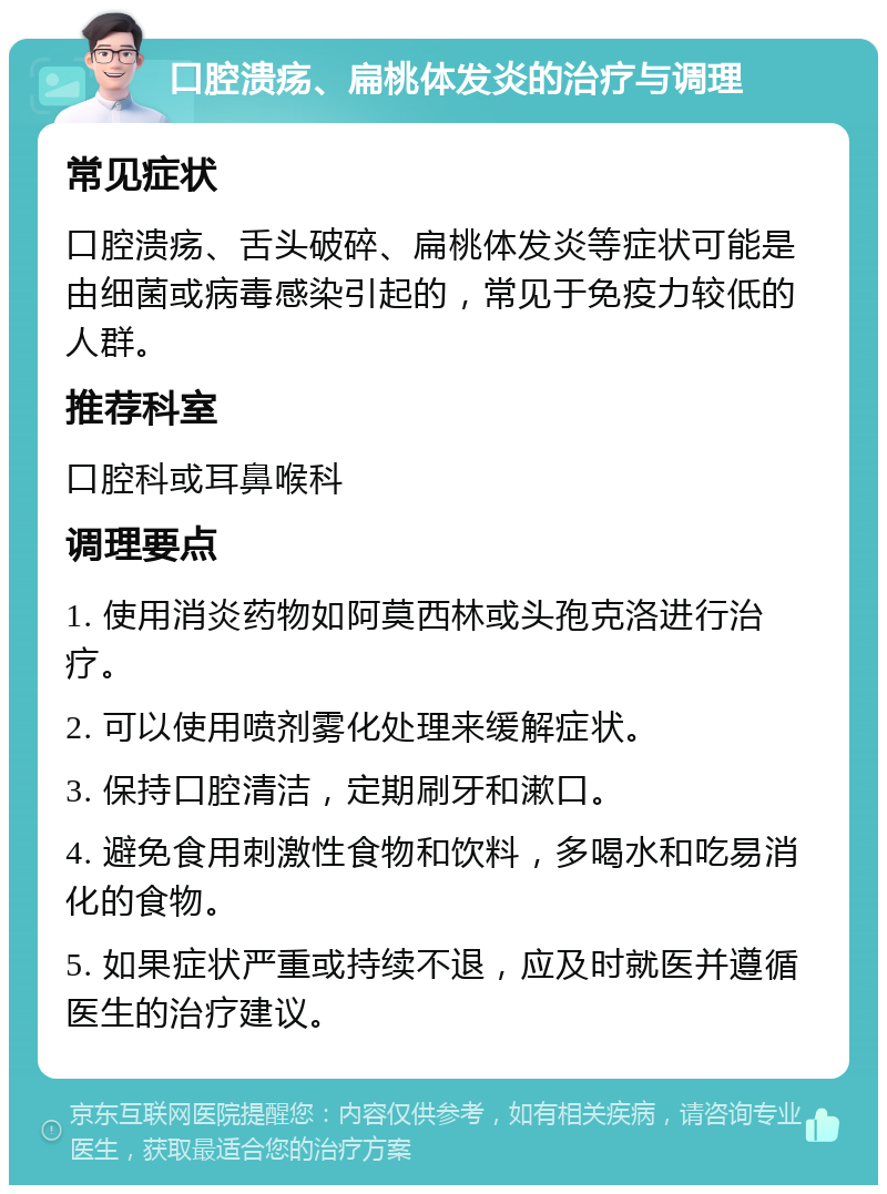 口腔溃疡、扁桃体发炎的治疗与调理 常见症状 口腔溃疡、舌头破碎、扁桃体发炎等症状可能是由细菌或病毒感染引起的，常见于免疫力较低的人群。 推荐科室 口腔科或耳鼻喉科 调理要点 1. 使用消炎药物如阿莫西林或头孢克洛进行治疗。 2. 可以使用喷剂雾化处理来缓解症状。 3. 保持口腔清洁，定期刷牙和漱口。 4. 避免食用刺激性食物和饮料，多喝水和吃易消化的食物。 5. 如果症状严重或持续不退，应及时就医并遵循医生的治疗建议。