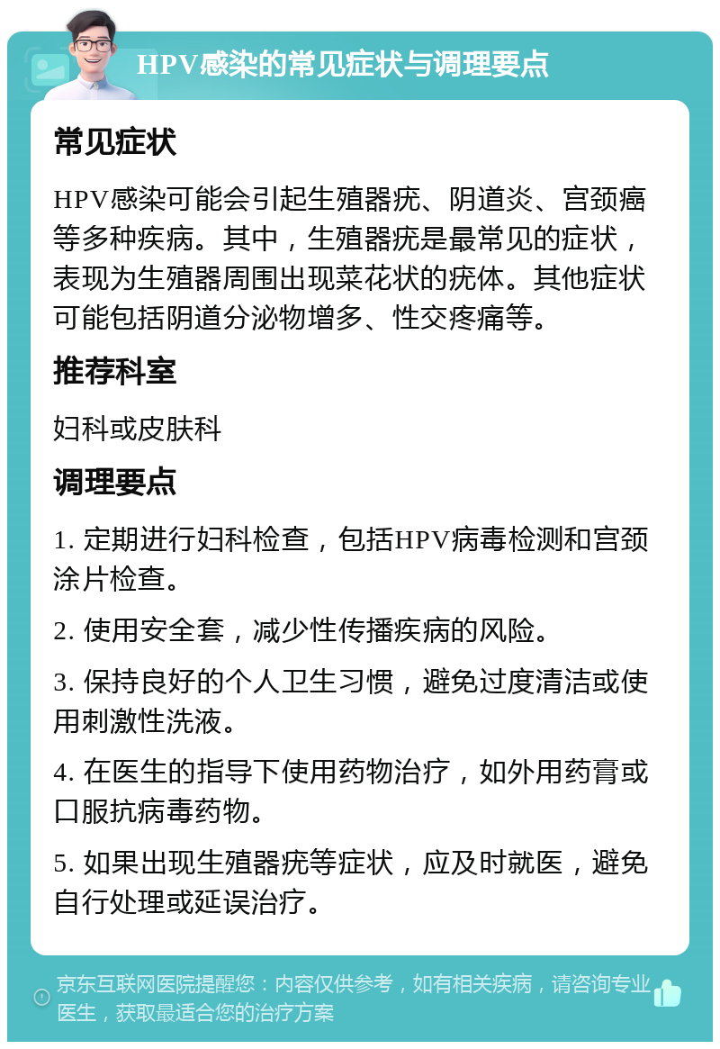 HPV感染的常见症状与调理要点 常见症状 HPV感染可能会引起生殖器疣、阴道炎、宫颈癌等多种疾病。其中，生殖器疣是最常见的症状，表现为生殖器周围出现菜花状的疣体。其他症状可能包括阴道分泌物增多、性交疼痛等。 推荐科室 妇科或皮肤科 调理要点 1. 定期进行妇科检查，包括HPV病毒检测和宫颈涂片检查。 2. 使用安全套，减少性传播疾病的风险。 3. 保持良好的个人卫生习惯，避免过度清洁或使用刺激性洗液。 4. 在医生的指导下使用药物治疗，如外用药膏或口服抗病毒药物。 5. 如果出现生殖器疣等症状，应及时就医，避免自行处理或延误治疗。