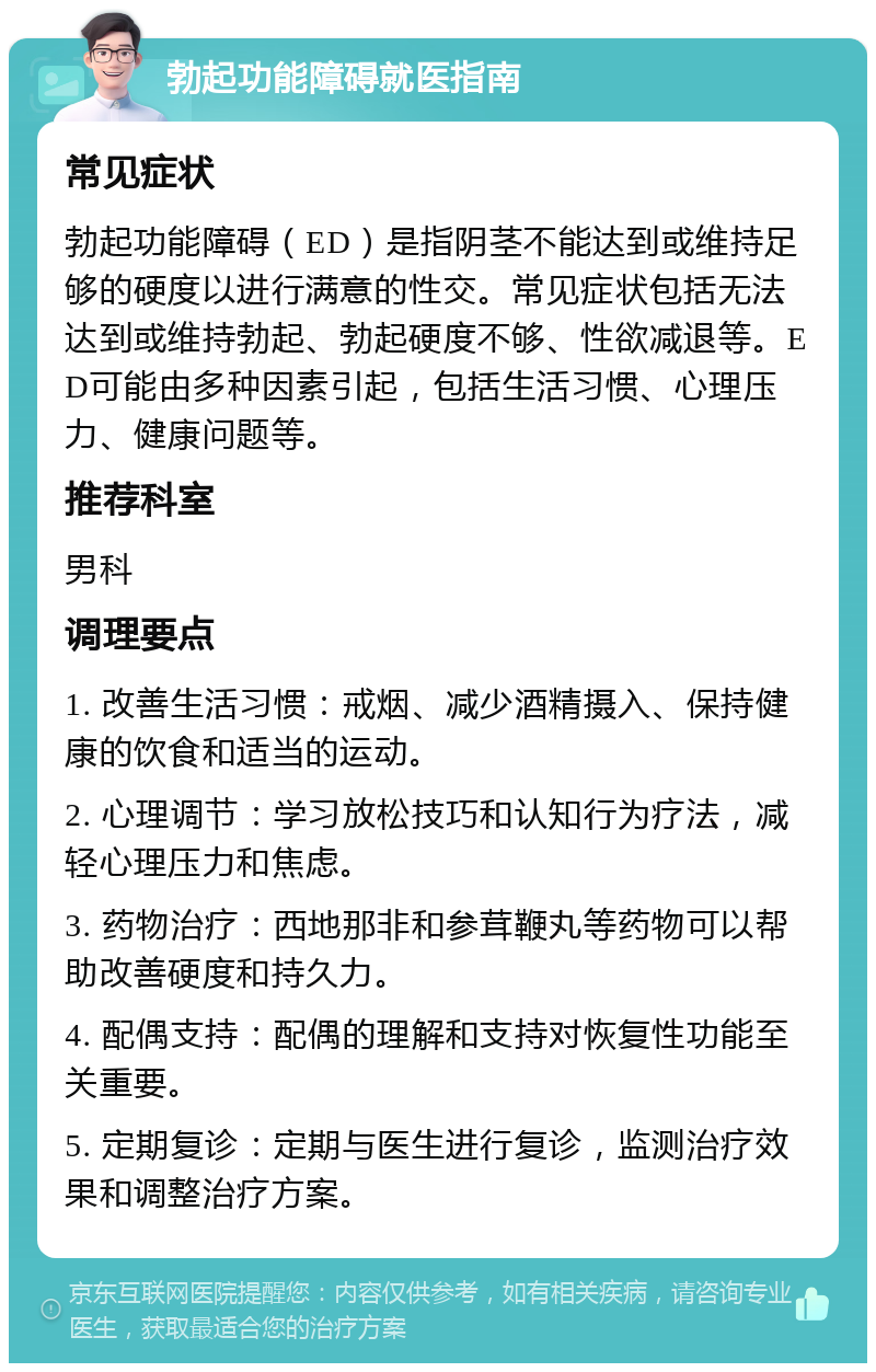 勃起功能障碍就医指南 常见症状 勃起功能障碍（ED）是指阴茎不能达到或维持足够的硬度以进行满意的性交。常见症状包括无法达到或维持勃起、勃起硬度不够、性欲减退等。ED可能由多种因素引起，包括生活习惯、心理压力、健康问题等。 推荐科室 男科 调理要点 1. 改善生活习惯：戒烟、减少酒精摄入、保持健康的饮食和适当的运动。 2. 心理调节：学习放松技巧和认知行为疗法，减轻心理压力和焦虑。 3. 药物治疗：西地那非和参茸鞭丸等药物可以帮助改善硬度和持久力。 4. 配偶支持：配偶的理解和支持对恢复性功能至关重要。 5. 定期复诊：定期与医生进行复诊，监测治疗效果和调整治疗方案。