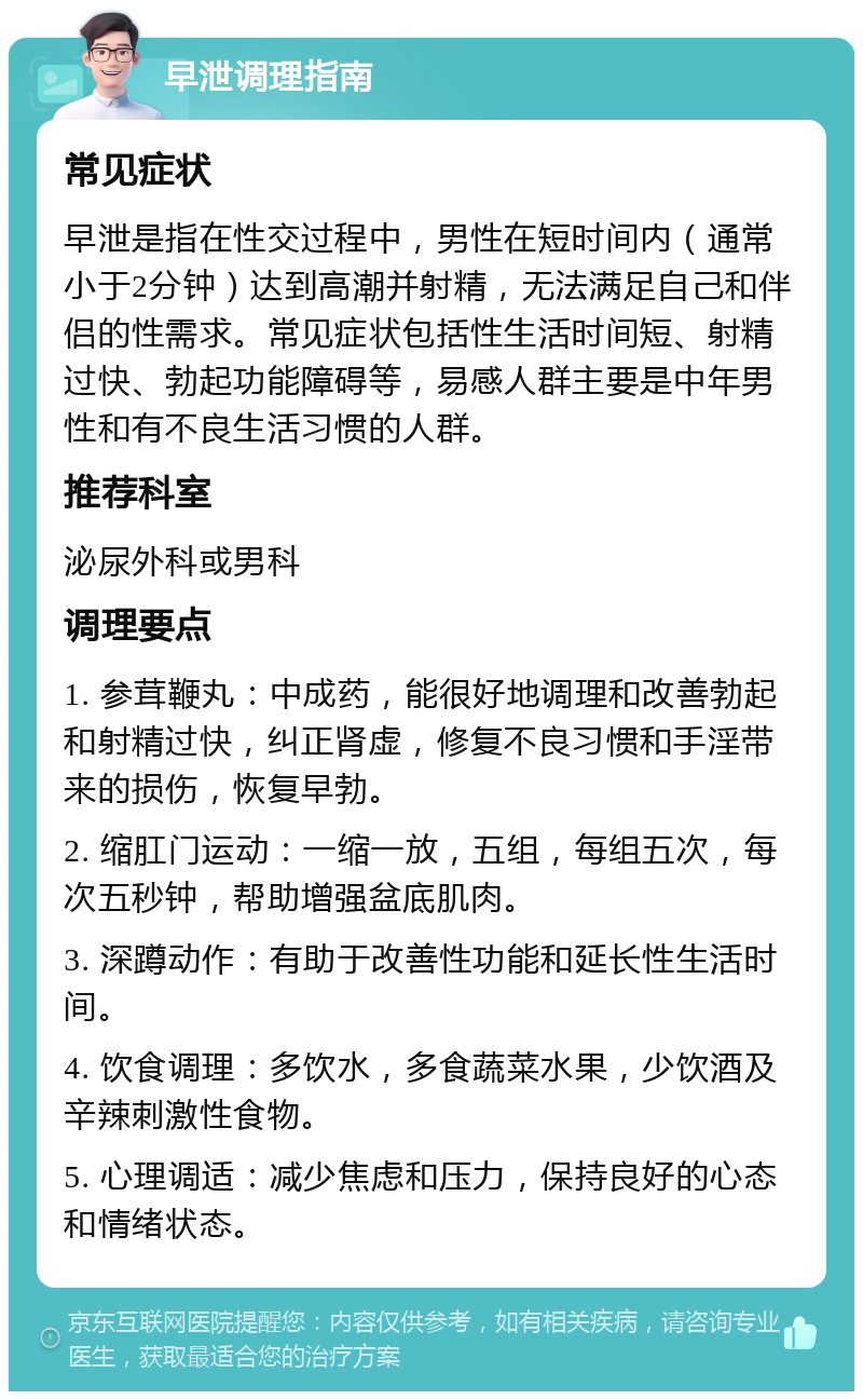 早泄调理指南 常见症状 早泄是指在性交过程中，男性在短时间内（通常小于2分钟）达到高潮并射精，无法满足自己和伴侣的性需求。常见症状包括性生活时间短、射精过快、勃起功能障碍等，易感人群主要是中年男性和有不良生活习惯的人群。 推荐科室 泌尿外科或男科 调理要点 1. 参茸鞭丸：中成药，能很好地调理和改善勃起和射精过快，纠正肾虚，修复不良习惯和手淫带来的损伤，恢复早勃。 2. 缩肛门运动：一缩一放，五组，每组五次，每次五秒钟，帮助增强盆底肌肉。 3. 深蹲动作：有助于改善性功能和延长性生活时间。 4. 饮食调理：多饮水，多食蔬菜水果，少饮酒及辛辣刺激性食物。 5. 心理调适：减少焦虑和压力，保持良好的心态和情绪状态。