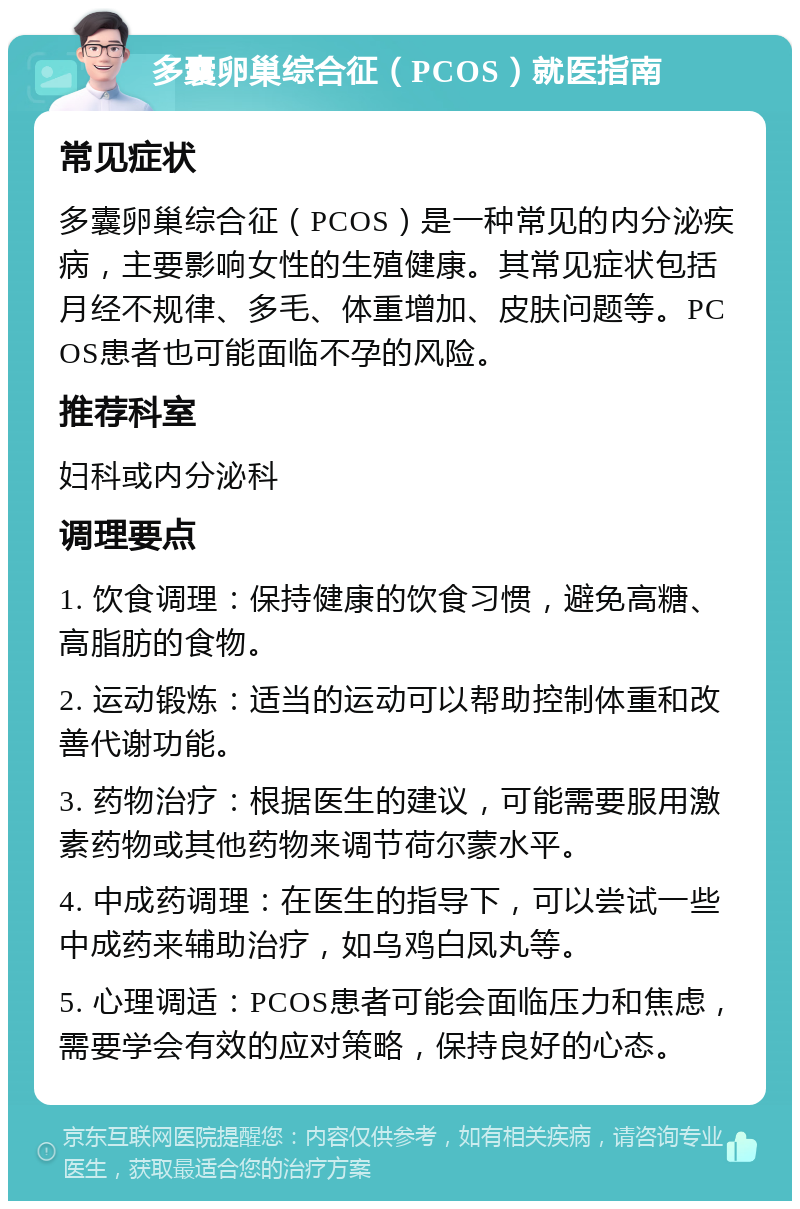 多囊卵巢综合征（PCOS）就医指南 常见症状 多囊卵巢综合征（PCOS）是一种常见的内分泌疾病，主要影响女性的生殖健康。其常见症状包括月经不规律、多毛、体重增加、皮肤问题等。PCOS患者也可能面临不孕的风险。 推荐科室 妇科或内分泌科 调理要点 1. 饮食调理：保持健康的饮食习惯，避免高糖、高脂肪的食物。 2. 运动锻炼：适当的运动可以帮助控制体重和改善代谢功能。 3. 药物治疗：根据医生的建议，可能需要服用激素药物或其他药物来调节荷尔蒙水平。 4. 中成药调理：在医生的指导下，可以尝试一些中成药来辅助治疗，如乌鸡白凤丸等。 5. 心理调适：PCOS患者可能会面临压力和焦虑，需要学会有效的应对策略，保持良好的心态。