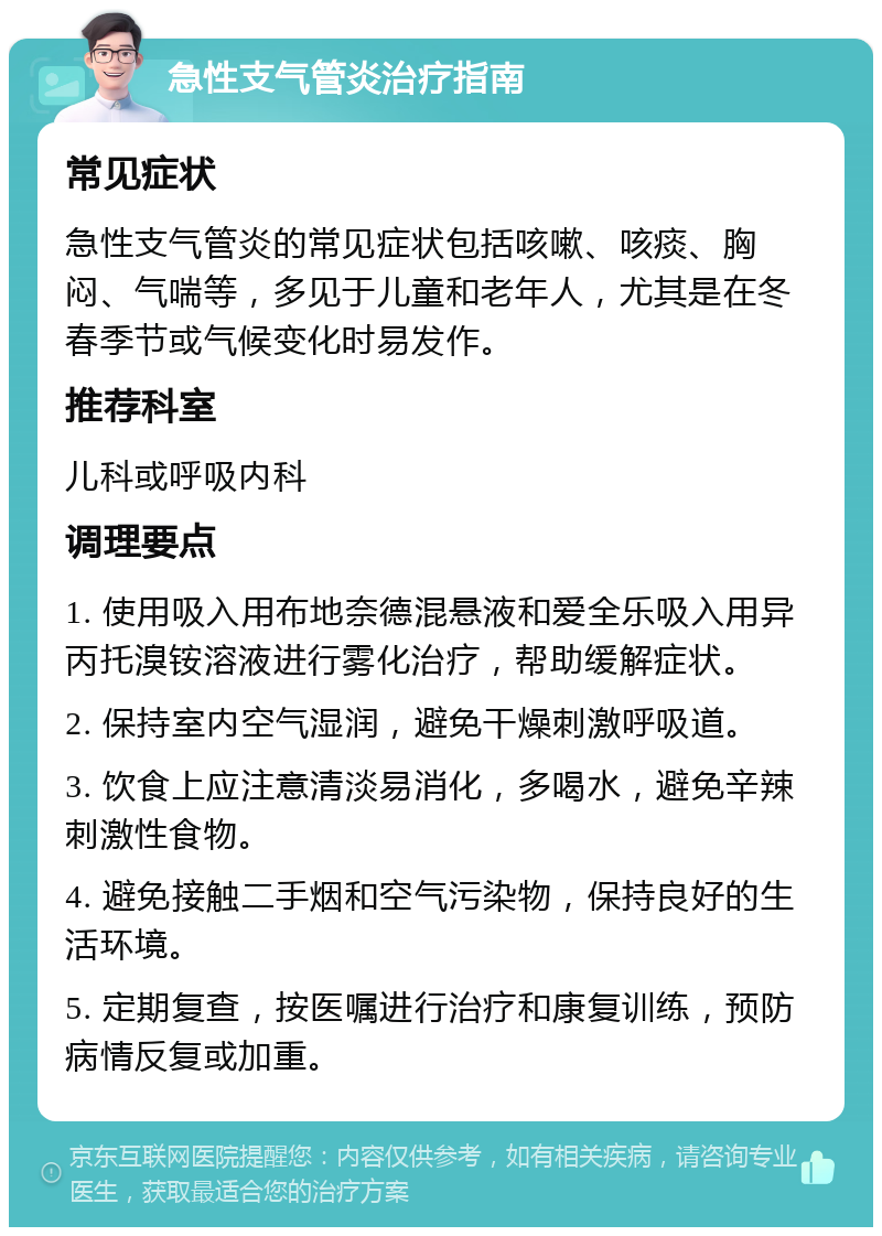 急性支气管炎治疗指南 常见症状 急性支气管炎的常见症状包括咳嗽、咳痰、胸闷、气喘等，多见于儿童和老年人，尤其是在冬春季节或气候变化时易发作。 推荐科室 儿科或呼吸内科 调理要点 1. 使用吸入用布地奈德混悬液和爱全乐吸入用异丙托溴铵溶液进行雾化治疗，帮助缓解症状。 2. 保持室内空气湿润，避免干燥刺激呼吸道。 3. 饮食上应注意清淡易消化，多喝水，避免辛辣刺激性食物。 4. 避免接触二手烟和空气污染物，保持良好的生活环境。 5. 定期复查，按医嘱进行治疗和康复训练，预防病情反复或加重。