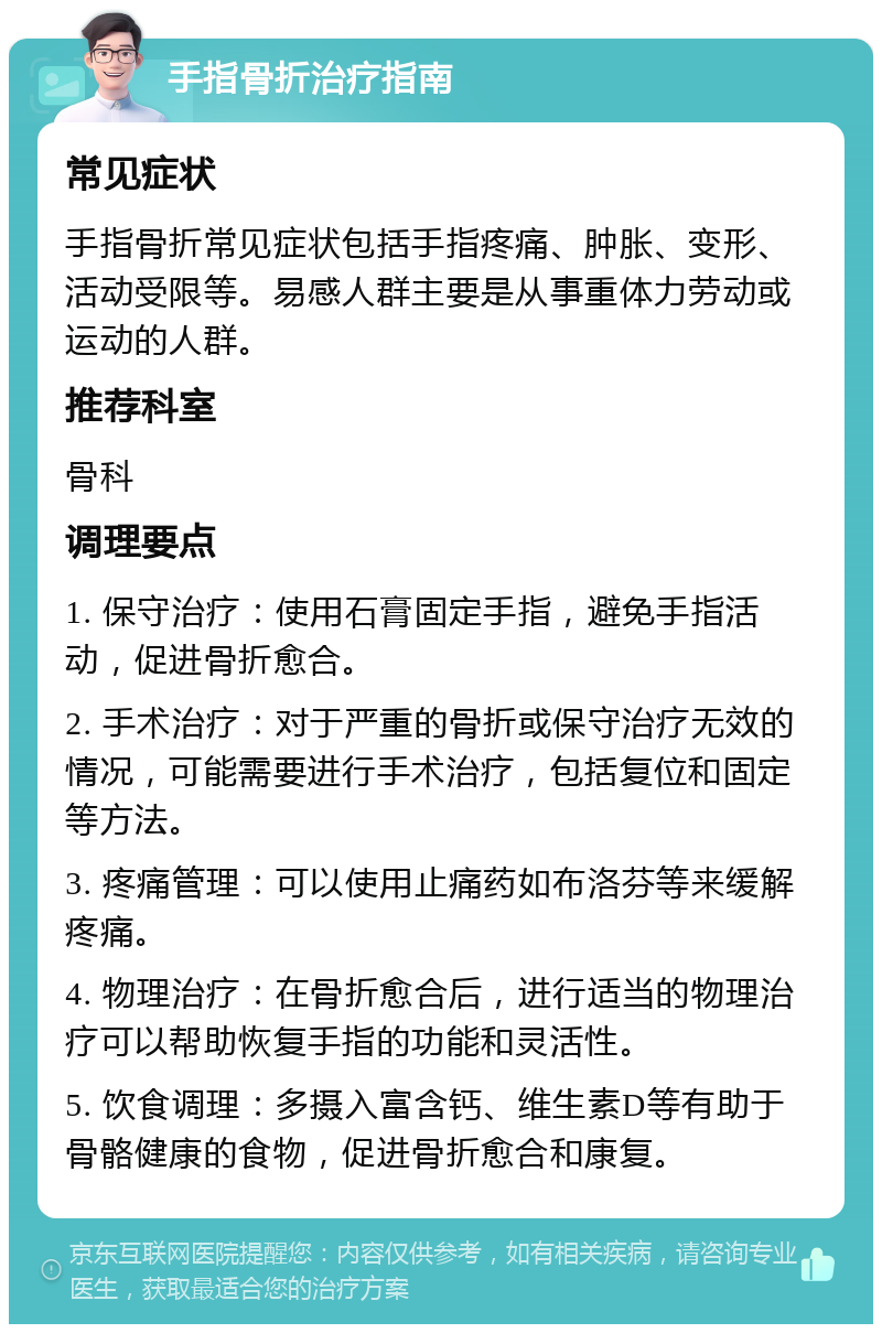 手指骨折治疗指南 常见症状 手指骨折常见症状包括手指疼痛、肿胀、变形、活动受限等。易感人群主要是从事重体力劳动或运动的人群。 推荐科室 骨科 调理要点 1. 保守治疗：使用石膏固定手指，避免手指活动，促进骨折愈合。 2. 手术治疗：对于严重的骨折或保守治疗无效的情况，可能需要进行手术治疗，包括复位和固定等方法。 3. 疼痛管理：可以使用止痛药如布洛芬等来缓解疼痛。 4. 物理治疗：在骨折愈合后，进行适当的物理治疗可以帮助恢复手指的功能和灵活性。 5. 饮食调理：多摄入富含钙、维生素D等有助于骨骼健康的食物，促进骨折愈合和康复。