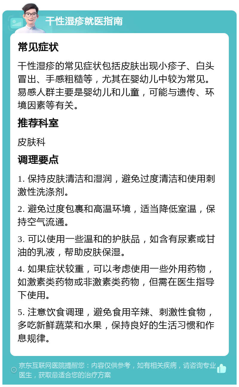 干性湿疹就医指南 常见症状 干性湿疹的常见症状包括皮肤出现小疹子、白头冒出、手感粗糙等，尤其在婴幼儿中较为常见。易感人群主要是婴幼儿和儿童，可能与遗传、环境因素等有关。 推荐科室 皮肤科 调理要点 1. 保持皮肤清洁和湿润，避免过度清洁和使用刺激性洗涤剂。 2. 避免过度包裹和高温环境，适当降低室温，保持空气流通。 3. 可以使用一些温和的护肤品，如含有尿素或甘油的乳液，帮助皮肤保湿。 4. 如果症状较重，可以考虑使用一些外用药物，如激素类药物或非激素类药物，但需在医生指导下使用。 5. 注意饮食调理，避免食用辛辣、刺激性食物，多吃新鲜蔬菜和水果，保持良好的生活习惯和作息规律。