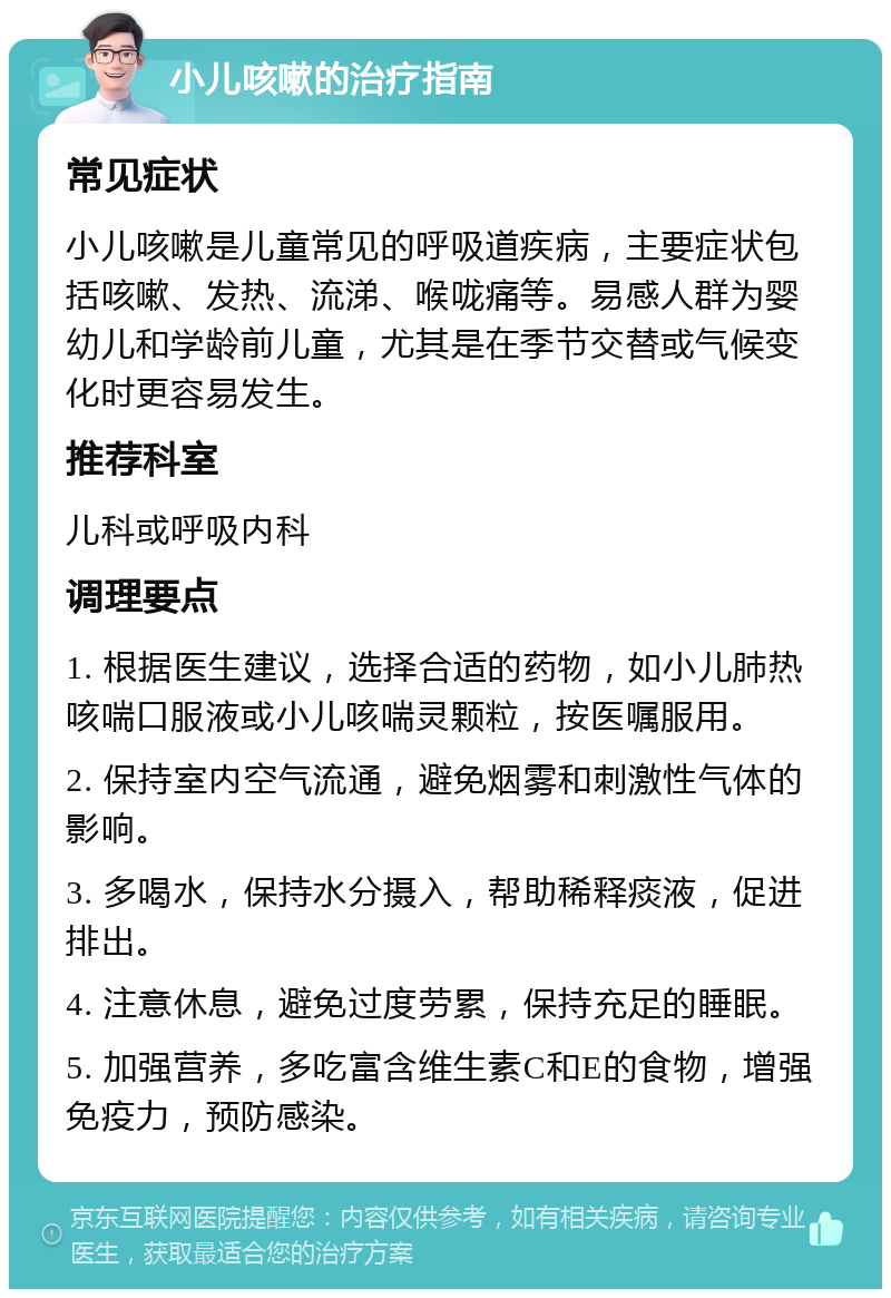 小儿咳嗽的治疗指南 常见症状 小儿咳嗽是儿童常见的呼吸道疾病，主要症状包括咳嗽、发热、流涕、喉咙痛等。易感人群为婴幼儿和学龄前儿童，尤其是在季节交替或气候变化时更容易发生。 推荐科室 儿科或呼吸内科 调理要点 1. 根据医生建议，选择合适的药物，如小儿肺热咳喘口服液或小儿咳喘灵颗粒，按医嘱服用。 2. 保持室内空气流通，避免烟雾和刺激性气体的影响。 3. 多喝水，保持水分摄入，帮助稀释痰液，促进排出。 4. 注意休息，避免过度劳累，保持充足的睡眠。 5. 加强营养，多吃富含维生素C和E的食物，增强免疫力，预防感染。