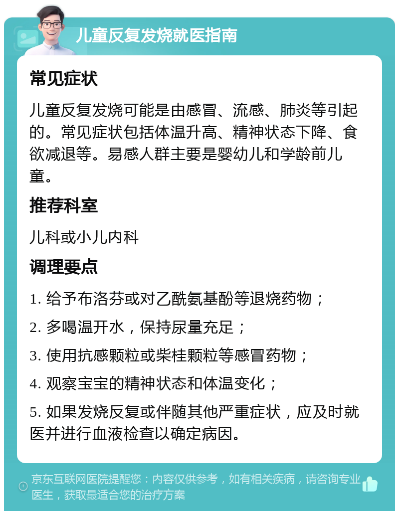 儿童反复发烧就医指南 常见症状 儿童反复发烧可能是由感冒、流感、肺炎等引起的。常见症状包括体温升高、精神状态下降、食欲减退等。易感人群主要是婴幼儿和学龄前儿童。 推荐科室 儿科或小儿内科 调理要点 1. 给予布洛芬或对乙酰氨基酚等退烧药物； 2. 多喝温开水，保持尿量充足； 3. 使用抗感颗粒或柴桂颗粒等感冒药物； 4. 观察宝宝的精神状态和体温变化； 5. 如果发烧反复或伴随其他严重症状，应及时就医并进行血液检查以确定病因。