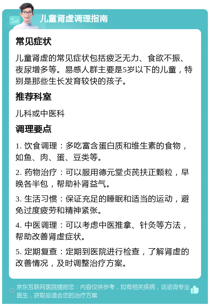 儿童肾虚调理指南 常见症状 儿童肾虚的常见症状包括疲乏无力、食欲不振、夜尿增多等。易感人群主要是5岁以下的儿童，特别是那些生长发育较快的孩子。 推荐科室 儿科或中医科 调理要点 1. 饮食调理：多吃富含蛋白质和维生素的食物，如鱼、肉、蛋、豆类等。 2. 药物治疗：可以服用德元堂贞芪扶正颗粒，早晚各半包，帮助补肾益气。 3. 生活习惯：保证充足的睡眠和适当的运动，避免过度疲劳和精神紧张。 4. 中医调理：可以考虑中医推拿、针灸等方法，帮助改善肾虚症状。 5. 定期复查：定期到医院进行检查，了解肾虚的改善情况，及时调整治疗方案。