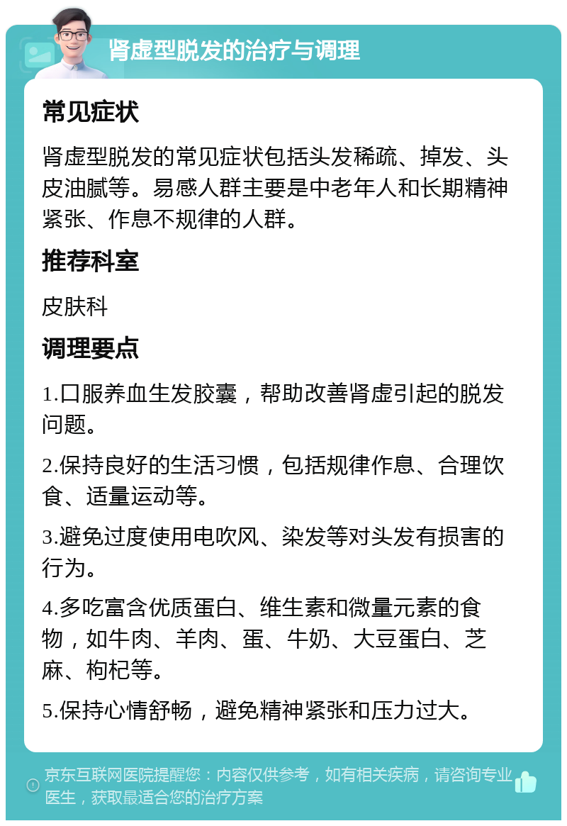 肾虚型脱发的治疗与调理 常见症状 肾虚型脱发的常见症状包括头发稀疏、掉发、头皮油腻等。易感人群主要是中老年人和长期精神紧张、作息不规律的人群。 推荐科室 皮肤科 调理要点 1.口服养血生发胶囊，帮助改善肾虚引起的脱发问题。 2.保持良好的生活习惯，包括规律作息、合理饮食、适量运动等。 3.避免过度使用电吹风、染发等对头发有损害的行为。 4.多吃富含优质蛋白、维生素和微量元素的食物，如牛肉、羊肉、蛋、牛奶、大豆蛋白、芝麻、枸杞等。 5.保持心情舒畅，避免精神紧张和压力过大。