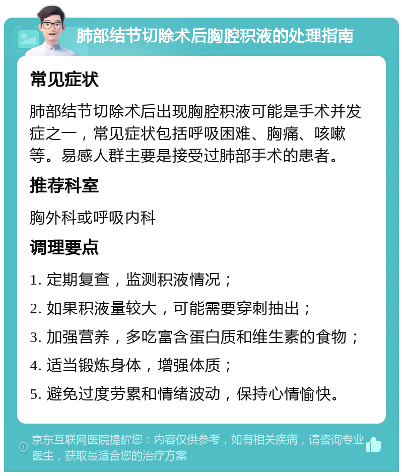 肺部结节切除术后胸腔积液的处理指南 常见症状 肺部结节切除术后出现胸腔积液可能是手术并发症之一，常见症状包括呼吸困难、胸痛、咳嗽等。易感人群主要是接受过肺部手术的患者。 推荐科室 胸外科或呼吸内科 调理要点 1. 定期复查，监测积液情况； 2. 如果积液量较大，可能需要穿刺抽出； 3. 加强营养，多吃富含蛋白质和维生素的食物； 4. 适当锻炼身体，增强体质； 5. 避免过度劳累和情绪波动，保持心情愉快。