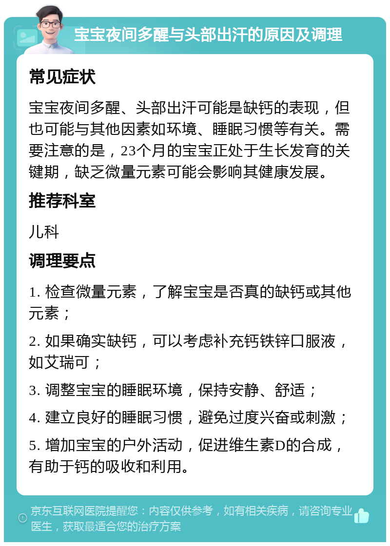 宝宝夜间多醒与头部出汗的原因及调理 常见症状 宝宝夜间多醒、头部出汗可能是缺钙的表现，但也可能与其他因素如环境、睡眠习惯等有关。需要注意的是，23个月的宝宝正处于生长发育的关键期，缺乏微量元素可能会影响其健康发展。 推荐科室 儿科 调理要点 1. 检查微量元素，了解宝宝是否真的缺钙或其他元素； 2. 如果确实缺钙，可以考虑补充钙铁锌口服液，如艾瑞可； 3. 调整宝宝的睡眠环境，保持安静、舒适； 4. 建立良好的睡眠习惯，避免过度兴奋或刺激； 5. 增加宝宝的户外活动，促进维生素D的合成，有助于钙的吸收和利用。