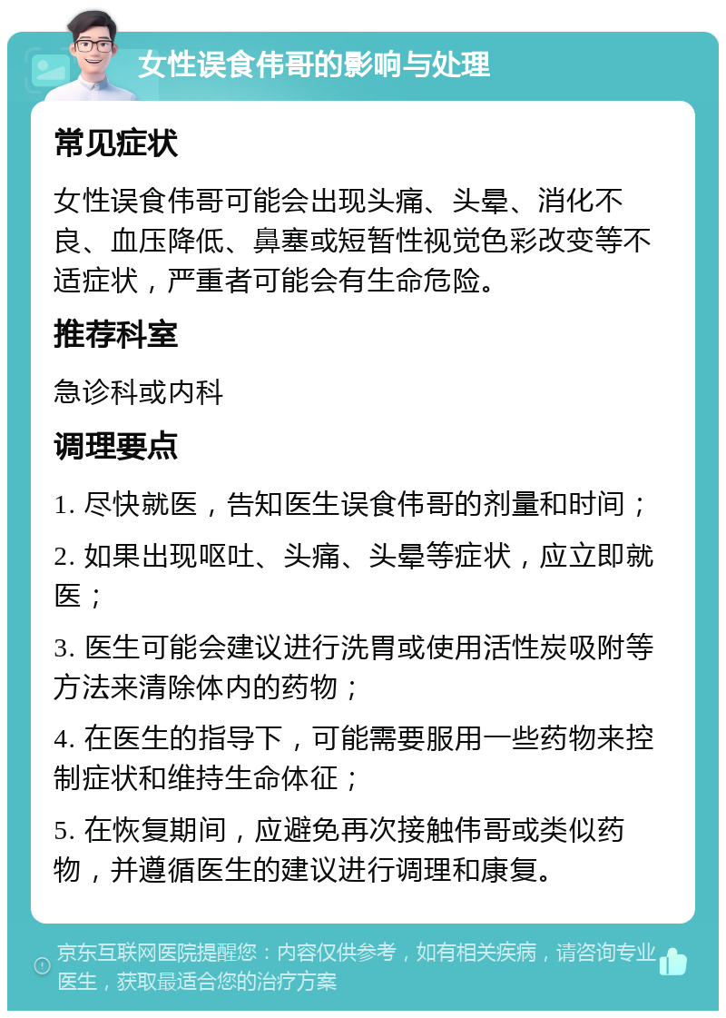 女性误食伟哥的影响与处理 常见症状 女性误食伟哥可能会出现头痛、头晕、消化不良、血压降低、鼻塞或短暂性视觉色彩改变等不适症状，严重者可能会有生命危险。 推荐科室 急诊科或内科 调理要点 1. 尽快就医，告知医生误食伟哥的剂量和时间； 2. 如果出现呕吐、头痛、头晕等症状，应立即就医； 3. 医生可能会建议进行洗胃或使用活性炭吸附等方法来清除体内的药物； 4. 在医生的指导下，可能需要服用一些药物来控制症状和维持生命体征； 5. 在恢复期间，应避免再次接触伟哥或类似药物，并遵循医生的建议进行调理和康复。