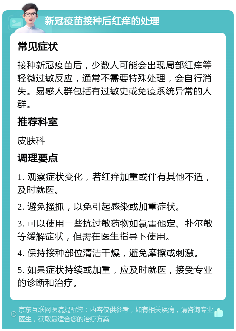 新冠疫苗接种后红痒的处理 常见症状 接种新冠疫苗后，少数人可能会出现局部红痒等轻微过敏反应，通常不需要特殊处理，会自行消失。易感人群包括有过敏史或免疫系统异常的人群。 推荐科室 皮肤科 调理要点 1. 观察症状变化，若红痒加重或伴有其他不适，及时就医。 2. 避免搔抓，以免引起感染或加重症状。 3. 可以使用一些抗过敏药物如氯雷他定、扑尔敏等缓解症状，但需在医生指导下使用。 4. 保持接种部位清洁干燥，避免摩擦或刺激。 5. 如果症状持续或加重，应及时就医，接受专业的诊断和治疗。