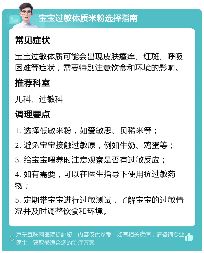 宝宝过敏体质米粉选择指南 常见症状 宝宝过敏体质可能会出现皮肤瘙痒、红斑、呼吸困难等症状，需要特别注意饮食和环境的影响。 推荐科室 儿科、过敏科 调理要点 1. 选择低敏米粉，如爱敏思、贝稀米等； 2. 避免宝宝接触过敏原，例如牛奶、鸡蛋等； 3. 给宝宝喂养时注意观察是否有过敏反应； 4. 如有需要，可以在医生指导下使用抗过敏药物； 5. 定期带宝宝进行过敏测试，了解宝宝的过敏情况并及时调整饮食和环境。