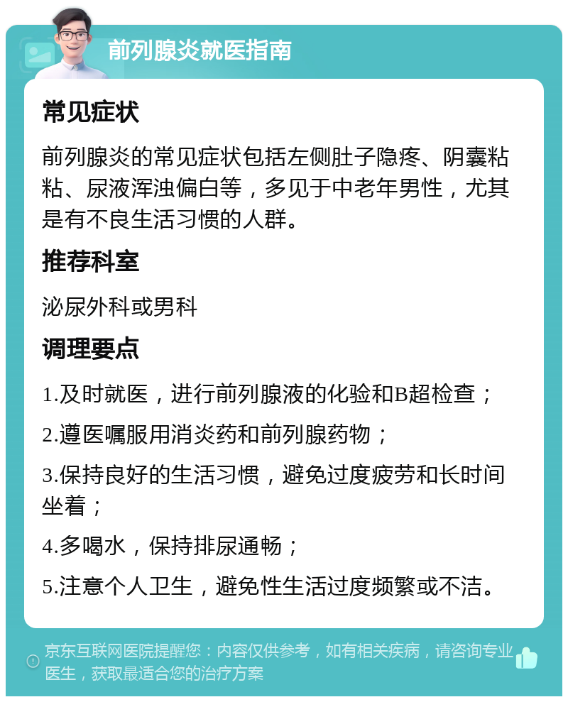 前列腺炎就医指南 常见症状 前列腺炎的常见症状包括左侧肚子隐疼、阴囊粘粘、尿液浑浊偏白等，多见于中老年男性，尤其是有不良生活习惯的人群。 推荐科室 泌尿外科或男科 调理要点 1.及时就医，进行前列腺液的化验和B超检查； 2.遵医嘱服用消炎药和前列腺药物； 3.保持良好的生活习惯，避免过度疲劳和长时间坐着； 4.多喝水，保持排尿通畅； 5.注意个人卫生，避免性生活过度频繁或不洁。