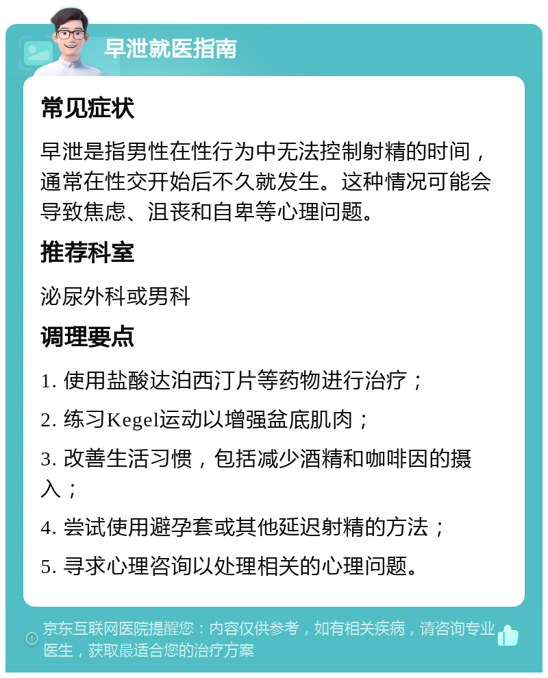 早泄就医指南 常见症状 早泄是指男性在性行为中无法控制射精的时间，通常在性交开始后不久就发生。这种情况可能会导致焦虑、沮丧和自卑等心理问题。 推荐科室 泌尿外科或男科 调理要点 1. 使用盐酸达泊西汀片等药物进行治疗； 2. 练习Kegel运动以增强盆底肌肉； 3. 改善生活习惯，包括减少酒精和咖啡因的摄入； 4. 尝试使用避孕套或其他延迟射精的方法； 5. 寻求心理咨询以处理相关的心理问题。