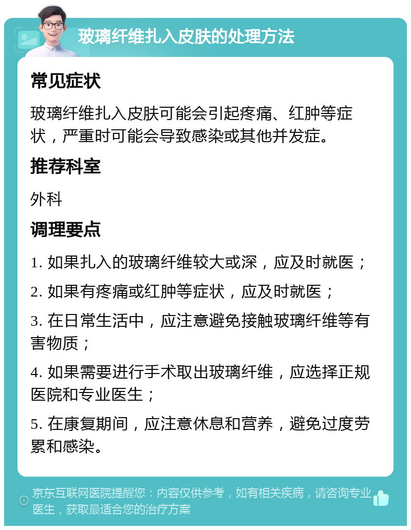 玻璃纤维扎入皮肤的处理方法 常见症状 玻璃纤维扎入皮肤可能会引起疼痛、红肿等症状，严重时可能会导致感染或其他并发症。 推荐科室 外科 调理要点 1. 如果扎入的玻璃纤维较大或深，应及时就医； 2. 如果有疼痛或红肿等症状，应及时就医； 3. 在日常生活中，应注意避免接触玻璃纤维等有害物质； 4. 如果需要进行手术取出玻璃纤维，应选择正规医院和专业医生； 5. 在康复期间，应注意休息和营养，避免过度劳累和感染。