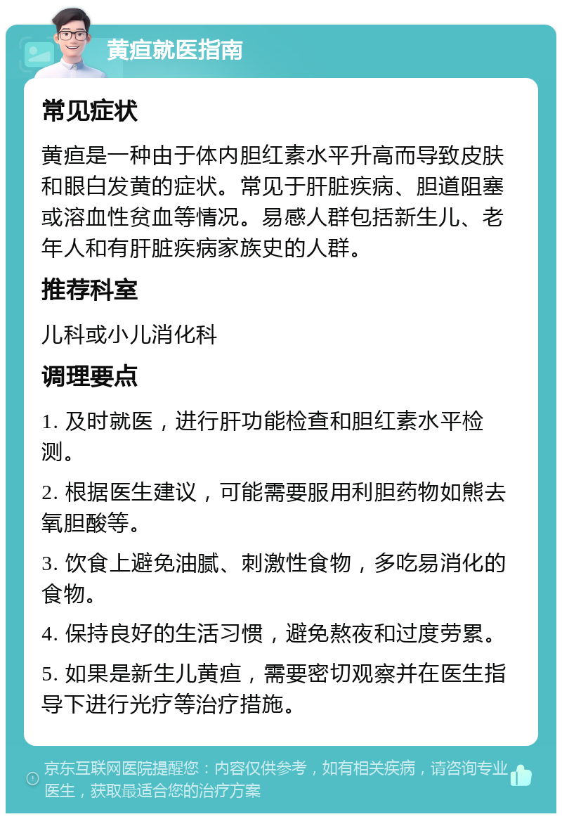 黄疸就医指南 常见症状 黄疸是一种由于体内胆红素水平升高而导致皮肤和眼白发黄的症状。常见于肝脏疾病、胆道阻塞或溶血性贫血等情况。易感人群包括新生儿、老年人和有肝脏疾病家族史的人群。 推荐科室 儿科或小儿消化科 调理要点 1. 及时就医，进行肝功能检查和胆红素水平检测。 2. 根据医生建议，可能需要服用利胆药物如熊去氧胆酸等。 3. 饮食上避免油腻、刺激性食物，多吃易消化的食物。 4. 保持良好的生活习惯，避免熬夜和过度劳累。 5. 如果是新生儿黄疸，需要密切观察并在医生指导下进行光疗等治疗措施。