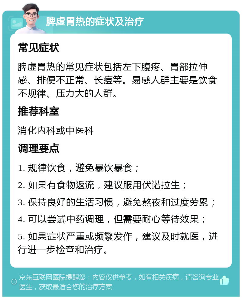 脾虚胃热的症状及治疗 常见症状 脾虚胃热的常见症状包括左下腹疼、胃部拉伸感、排便不正常、长痘等。易感人群主要是饮食不规律、压力大的人群。 推荐科室 消化内科或中医科 调理要点 1. 规律饮食，避免暴饮暴食； 2. 如果有食物返流，建议服用伏诺拉生； 3. 保持良好的生活习惯，避免熬夜和过度劳累； 4. 可以尝试中药调理，但需要耐心等待效果； 5. 如果症状严重或频繁发作，建议及时就医，进行进一步检查和治疗。