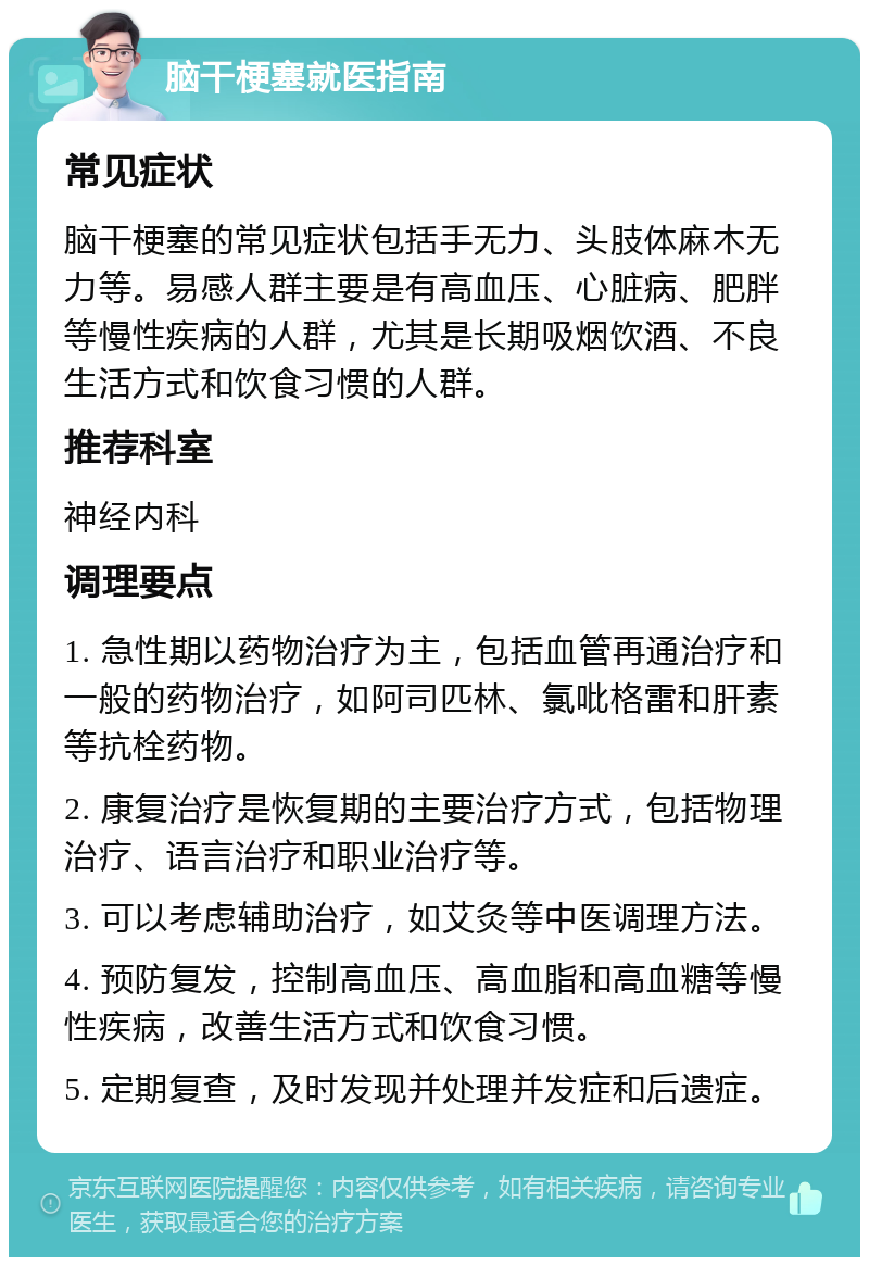 脑干梗塞就医指南 常见症状 脑干梗塞的常见症状包括手无力、头肢体麻木无力等。易感人群主要是有高血压、心脏病、肥胖等慢性疾病的人群，尤其是长期吸烟饮酒、不良生活方式和饮食习惯的人群。 推荐科室 神经内科 调理要点 1. 急性期以药物治疗为主，包括血管再通治疗和一般的药物治疗，如阿司匹林、氯吡格雷和肝素等抗栓药物。 2. 康复治疗是恢复期的主要治疗方式，包括物理治疗、语言治疗和职业治疗等。 3. 可以考虑辅助治疗，如艾灸等中医调理方法。 4. 预防复发，控制高血压、高血脂和高血糖等慢性疾病，改善生活方式和饮食习惯。 5. 定期复查，及时发现并处理并发症和后遗症。